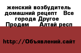 женский возбудитель домашний рецепт - Все города Другое » Продам   . Алтай респ.